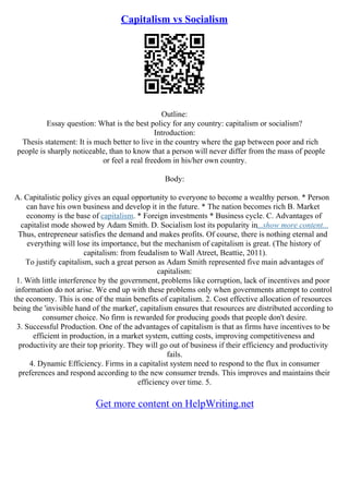 Capitalism vs Socialism
Outline:
Essay question: What is the best policy for any country: capitalism or socialism?
Introduction:
Thesis statement: It is much better to live in the country where the gap between poor and rich
people is sharply noticeable, than to know that a person will never differ from the mass of people
or feel a real freedom in his/her own country.
Body:
A. Capitalistic policy gives an equal opportunity to everyone to become a wealthy person. * Person
can have his own business and develop it in the future. * The nation becomes rich B. Market
economy is the base of capitalism. * Foreign investments * Business cycle. C. Advantages of
capitalist mode showed by Adam Smith. D. Socialism lost its popularity in...show more content...
Thus, entrepreneur satisfies the demand and makes profits. Of course, there is nothing eternal and
everything will lose its importance, but the mechanism of capitalism is great. (The history of
capitalism: from feudalism to Wall Atreet, Beattie, 2011).
To justify capitalism, such a great person as Adam Smith represented five main advantages of
capitalism:
1. With little interference by the government, problems like corruption, lack of incentives and poor
information do not arise. We end up with these problems only when governments attempt to control
the economy. This is one of the main benefits of capitalism. 2. Cost effective allocation of resources
being the 'invisible hand of the market', capitalism ensures that resources are distributed according to
consumer choice. No firm is rewarded for producing goods that people don't desire.
3. Successful Production. One of the advantages of capitalism is that as firms have incentives to be
efficient in production, in a market system, cutting costs, improving competitiveness and
productivity are their top priority. They will go out of business if their efficiency and productivity
fails.
4. Dynamic Efficiency. Firms in a capitalist system need to respond to the flux in consumer
preferences and respond according to the new consumer trends. This improves and maintains their
efficiency over time. 5.
Get more content on HelpWriting.net
 