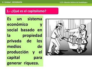 1.- ¿Qué es el capitalismo?
Es un sistema
económico y
social basado en
la propiedad
privada de los
medios de
producción y el
capital para
generar riqueza.
V- Unidad : GEOGRAFÍA I.E.P «Nuestra Señora de Guadalupe»