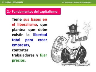 2.- Fundamentos del capitalismo:
Tiene sus bases en
el liberalismo, que
plantea que debe
existir la libertad
total para crear
empresas,
contratar
trabajadores y fijar
precios.
V- Unidad : GEOGRAFÍA I.E.P «Nuestra Señora de Guadalupe»