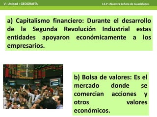 a) Capitalismo financiero: Durante el desarrollo
de la Segunda Revolución Industrial estas
entidades apoyaron económicamente a los
empresarios.
V- Unidad : GEOGRAFÍA I.E.P «Nuestra Señora de Guadalupe»
b) Bolsa de valores: Es el
mercado donde se
comercian acciones y
otros valores
económicos.