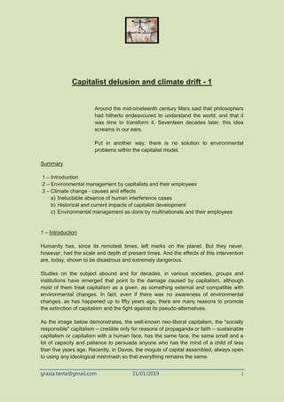 grazia.tanta@gmail.com 31/01/2019 1
Capitalist delusion and climate drift - 1
Around the mid-nineteenth century Marx said that philosophers
had hitherto endeavoured to understand the world; and that it
was time to transform it. Seventeen decades later, this idea
screams in our ears.
Put in another way: there is no solution to environmental
problems within the capitalist model.
Summary
1 – Introduction
2 – Environmental management by capitalists and their employees
3 – Climate change - causes and effects
a) Ineluctable absence of human interference cases
b) Historical and current impacts of capitalist development
c) Environmental management as done by multinationals and their employees
1 – Introduction
Humanity has, since its remotest times, left marks on the planet. But they never,
however, had the scale and depth of present times. And the effects of this intervention
are, today, shown to be disastrous and extremely dangerous.
Studies on the subject abound and for decades, in various societies, groups and
institutions have emerged that point to the damage caused by capitalism, although
most of them treat capitalism as a given, as something external and compatible with
environmental changes. In fact, even if there was no awareness of environmental
changes, as has happened up to fifty years ago, there are many reasons to promote
the extinction of capitalism and the fight against its pseudo-alternatives.
As the image below demonstrates, the well-known neo-liberal capitalism, the "socially
responsible" capitalism – credible only for reasons of propaganda or faith – sustainable
capitalism or capitalism with a human face, has the same face, the same smell and a
lot of capacity and patience to persuade anyone who has the mind of a child of less
than five years age. Recently, in Davos, the moguls of capital assembled, always open
to using any ideological mishmash so that everything remains the same.
 