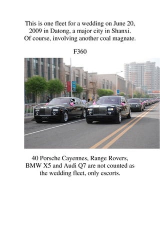 This is one fleet for a wedding on June 20,
 2009 in Datong, a major city in Shanxi.
Of course, involving another coal magnate.

                  F360




 40 Porsche Cayennes, Range Rovers,
BMW X5 and Audi Q7 are not counted as
    the wedding fleet, only escorts.
 