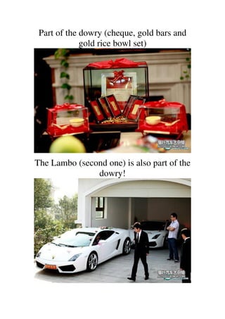 Part of the dowry (cheque, gold bars and
             gold rice bowl set)




The Lambo (second one) is also part of the
               dowry!
 