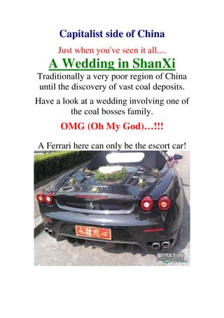 Capitalist side of China
      Just when you've seen it all....
   A Wedding in ShanXi
Traditionally a very poor region of China
until the discovery of vast coal deposits.
Have a look at a wedding involving one of
         the coal bosses family.
      OMG (Oh My God)…!!!
A Ferrari here can only be the escort car!
 