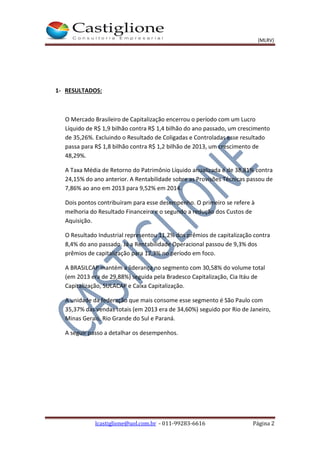 (MLRV)
lcastiglione@uol.com.br - 011-99283-6616 Página 2
1- RESULTADOS:
O Mercado Brasileiro de Capitalização encerrou o período com um Lucro
Líquido de R$ 1,9 bilhão contra R$ 1,4 bilhão do ano passado, um crescimento
de 35,26%. Excluindo o Resultado de Coligadas e Controladas esse resultado
passa para R$ 1,8 bilhão contra R$ 1,2 bilhão de 2013, um crescimento de
48,29%.
A Taxa Média de Retorno do Patrimônio Líquido anualizada é de 38,81% contra
24,15% do ano anterior. A Rentabilidade sobre as Provisões Técnicas passou de
7,86% ao ano em 2013 para 9,52% em 2014.
Dois pontos contribuíram para esse desempenho. O primeiro se refere à
melhoria do Resultado Financeiro e o segundo a redução dos Custos de
Aquisição.
O Resultado Industrial representou 11,2% dos prêmios de capitalização contra
8,4% do ano passado. Já a Rentabilidade Operacional passou de 9,3% dos
prêmios de capitalização para 12,3% no período em foco.
A BRASILCAP mantém a liderança no segmento com 30,58% do volume total
(em 2013 era de 29,88%) seguida pela Bradesco Capitalização, Cia Itáu de
Capitalização, SULACAP e Caixa Capitalização.
A unidade da federação que mais consome esse segmento é São Paulo com
35,37% das vendas totais (em 2013 era de 34,60%) seguido por Rio de Janeiro,
Minas Gerais, Rio Grande do Sul e Paraná.
A seguir passo a detalhar os desempenhos.
 