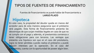 TIPOS DE FUENTES DE FINANCIAMIENTO
Hipoteca
En este caso, la propiedad del deudor queda en manos del
acreedor para de esta manera asegurarse que el préstamo
será pagado. Esta forma de financiamiento presenta las
desventajas de que surjan medidas legales en caso de que no
se cumpla con el pago y además, el prestamista comienza a
tener obligaciones para con terceros. Las ventajas que
presenta una hipoteca son que en el caso del prestatario,
logra no tener pérdidas cuando realiza el préstamo y puede
adquirir intereses por la operación. En el caso del
prestamista, cuenta con la oportunidad de poseer algún bien.
Fuentes de financiamiento se puede hablar de financiamiento a
LARGO PLAZO
 