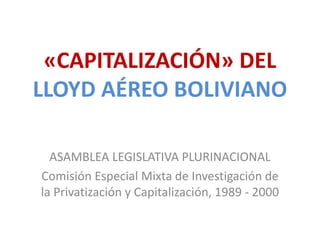 «CAPITALIZACIÓN» DEL
LLOYD AÉREO BOLIVIANO
ASAMBLEA LEGISLATIVA PLURINACIONAL
Comisión Especial Mixta de Investigación de
la Privatización y Capitalización, 1989 - 2000
 