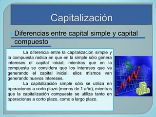  Diferencias

entre capital simple y capital

compuesto
La diferencia entre la capitalización simple y
la compuesta radica en que en la simple sólo genera
intereses el capital inicial, mientras que en la
compuesta se considera que los intereses que va
generando el capital inicial, ellos mismos van
generando nuevos intereses.
La capitalización simple sólo se utiliza en
operaciones a corto plazo (menos de 1 año), mientras
que la capitalización compuesta se utiliza tanto en
operaciones a corto plazo, como a largo plazo.

 