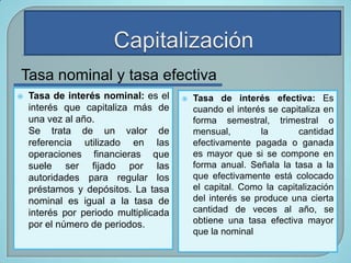 Tasa nominal y tasa efectiva


Tasa de interés nominal: es el
interés que capitaliza más de
una vez al año.
Se trata de un valor de
referencia utilizado en las
operaciones financieras que
suele ser fijado por las
autoridades para regular los
préstamos y depósitos. La tasa
nominal es igual a la tasa de
interés por periodo multiplicada
por el número de periodos.



Tasa de interés efectiva: Es
cuando el interés se capitaliza en
forma semestral, trimestral o
mensual,
la
cantidad
efectivamente pagada o ganada
es mayor que si se compone en
forma anual. Señala la tasa a la
que efectivamente está colocado
el capital. Como la capitalización
del interés se produce una cierta
cantidad de veces al año, se
obtiene una tasa efectiva mayor
que la nominal

 