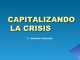 CAPITALIZANDO LA CRISIS Arq.  Eleodoro Ventocilla 