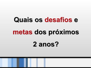 Quais os desafios e
metas dos próximos
     2 anos?
 