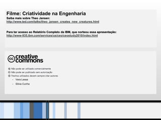 Filme: Criatividade na Engenharia
Saiba mais sobre Theo Jansen:
http://www.ted.com/talks/theo_jansen_creates_new_creatures.html


Para ter acesso ao Relatório Completo da IBM, que norteou essa apresentação:
http://www-935.ibm.com/services/us/ceo/ceostudy2010/index.html




    - Vera Lessa
    - Sílvia Cunha
 