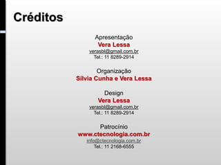 Créditos
                 Apresentação
                  Vera Lessa
               verasbl@gmail.com.br
                 Tel.: 11 8289-2914

                   Organização
           Sílvia Cunha e Vera Lessa

                    Design
                  Vera Lessa
               verasbl@gmail.com.br
                 Tel.: 11 8289-2914

                 Patrocínio
           www.ctecnologia.com.br
              info@ctecnologia.com.br
                  Tel.: 11 2168-6555
 