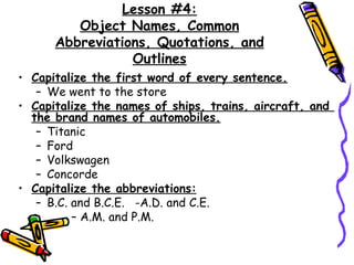 Capitalize the first word of every sentence. We went to the store Capitalize the names of ships, trains, aircraft, and  the brand names of automobiles. Titanic Ford Volkswagen Concorde Capitalize the abbreviations:   B.C. and B.C.E.  -A.D. and C.E.  A.M. and P.M. Lesson #4: Object Names, Common Abbreviations, Quotations, and Outlines 