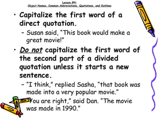 Lesson #4: Object Names, Common Abbreviations, Quotations, and Outlines Capitalize the first word of a direct quotation. Susan said, “This book would make a great movie!” Do not  capitalize the first word of the second part of a divided quotation unless it starts a new sentence. “I think,” replied Sasha, “that book was made into a very popular movie.” “You are right,” said Dan. “The movie was made in 1990.” 