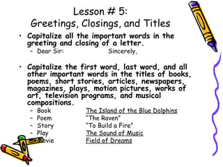 Lesson # 5: Greetings, Closings, and Titles Capitalize all the important words in the greeting and closing of a letter. Dear Sir:  Sincerely, Capitalize the first word, last word, and all other important words in the titles of books, poems, short stories, articles, newspapers, magazines, plays, motion pictures, works of art, television programs, and musical compositions. Book The Island of the Blue Dolphins Poem “The Raven” Story “To Build a Fire” Play The Sound of Music Movie Field of Dreams 