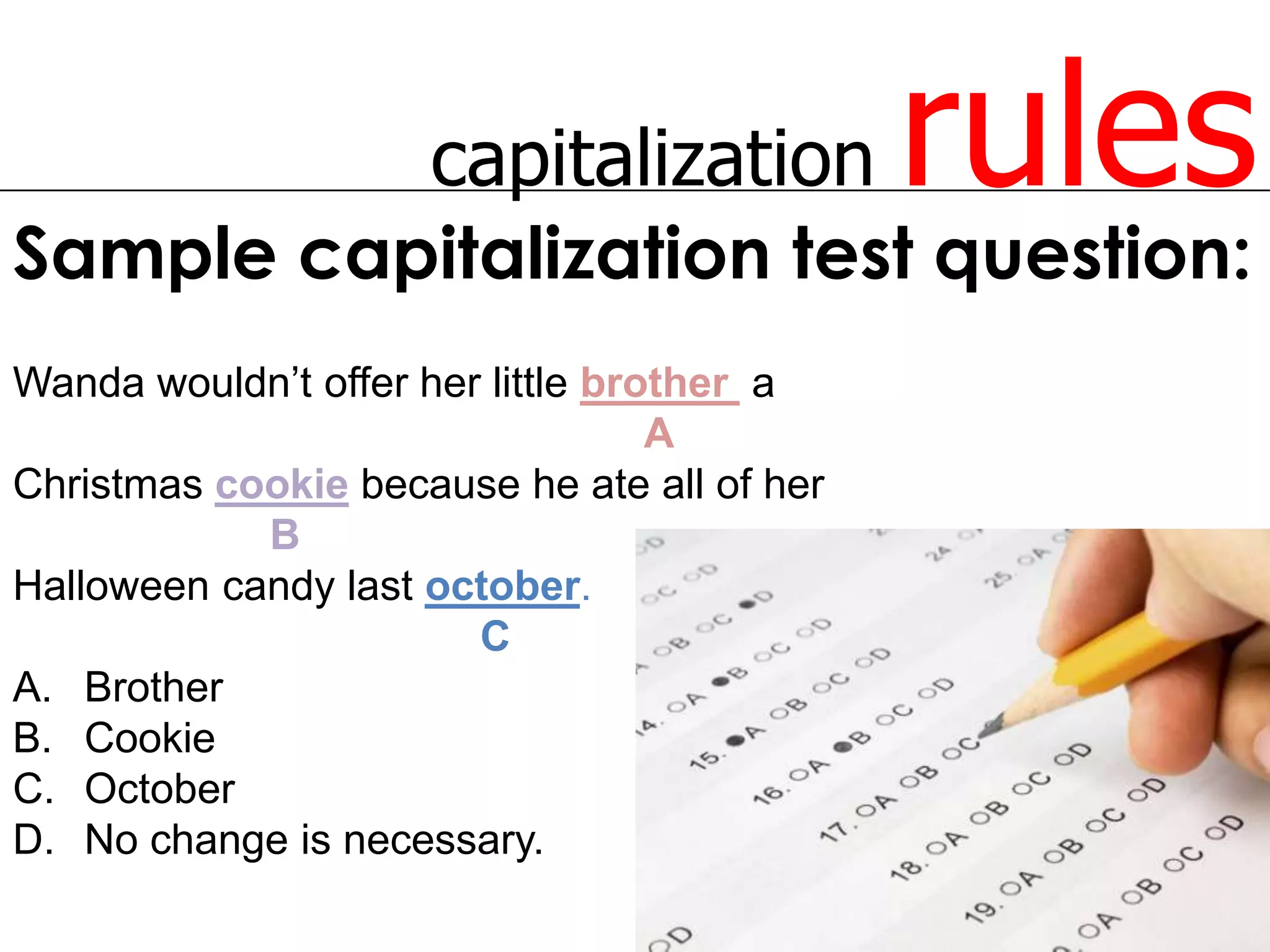 capitalization          rules
Sample capitalization test question:
Wanda wouldn’t offer her little brother a
                                   A
Christmas cookie because he ate all of her
            B
Halloween candy last october.
                        C
A. Brother
B. Cookie
C. October
D. No change is necessary.
 