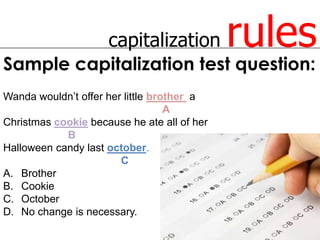 capitalization          rules
Sample capitalization test question:
Wanda wouldn’t offer her little brother a
                                   A
Christmas cookie because he ate all of her
            B
Halloween candy last october.
                        C
A. Brother
B. Cookie
C. October
D. No change is necessary.
 