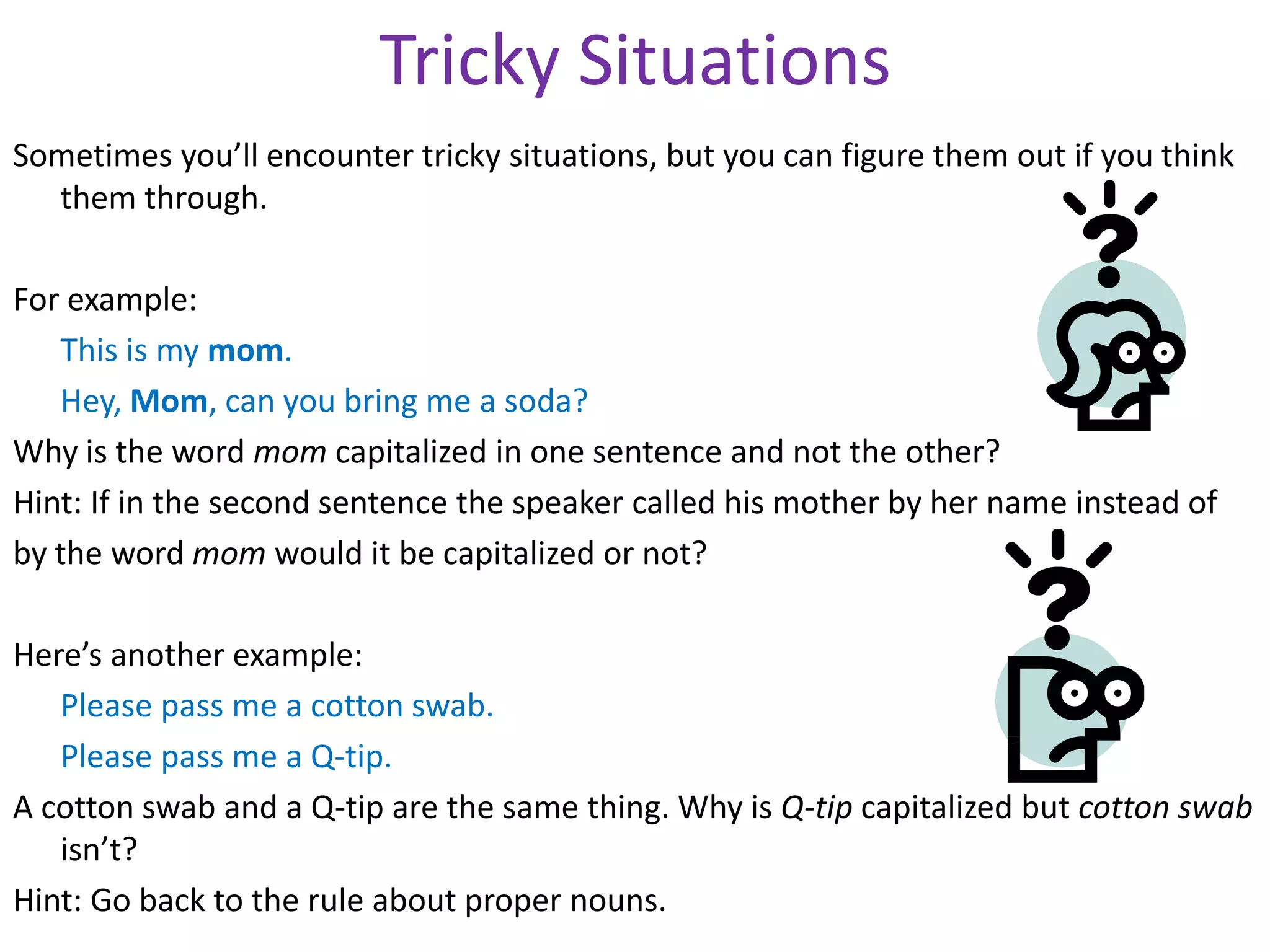 Tricky Situations
Sometimes you’ll encounter tricky situations, but you can figure them out if you think
  them through.

For example:
   This is my mom.
   Hey, Mom, can you bring me a soda?
Why is the word mom capitalized in one sentence and not the other?
Hint: If in the second sentence the speaker called his mother by her name instead of
by the word mom would it be capitalized or not?

Here’s another example:
   Please pass me a cotton swab.
   Please pass me a Q-tip.
A cotton swab and a Q-tip are the same thing. Why is Q-tip capitalized but cotton swab
   isn’t?
Hint: Go back to the rule about proper nouns.
 