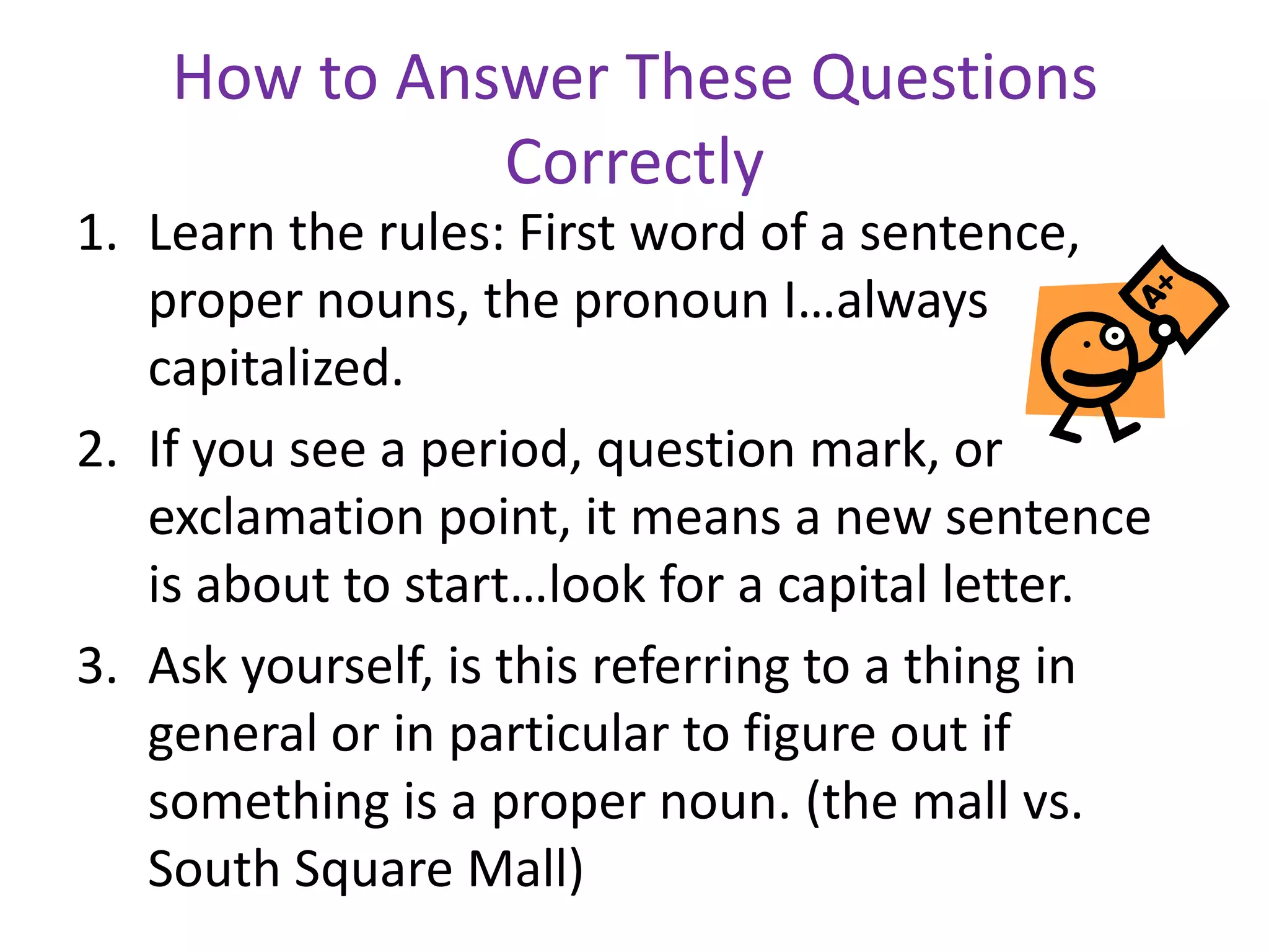 How to Answer These Questions
              Correctly
1. Learn the rules: First word of a sentence,
   proper nouns, the pronoun I…always
   capitalized.
2. If you see a period, question mark, or
   exclamation point, it means a new sentence
   is about to start…look for a capital letter.
3. Ask yourself, is this referring to a thing in
   general or in particular to figure out if
   something is a proper noun. (the mall vs.
   South Square Mall)
 