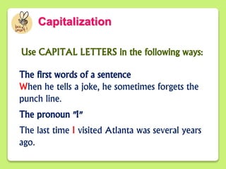 Capitalization
Use CAPITAL LETTERS in the following ways:
The first words of a sentence
When he tells a joke, he sometimes forgets the
punch line.
The pronoun "I"
The last time I visited Atlanta was several years
ago.
 