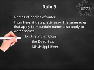 Rule 3
• Names of bodies of water.
• From here, it gets pretty easy. The same rules
that apply to mountain names also apply to
water names.
• Ex : the Indian Ocean.
• the Dead Sea.
• Mississippi River.
 