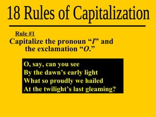 18 Rules of Capitalization Rule #1 O, say, can you see By the dawn’s early light What so proudly we hailed At the twilight’s last gleaming? Capitalize the pronoun “ I ” and  the exclamation “ O .” 
