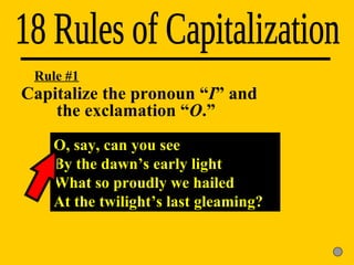 18 Rules of Capitalization Rule #1 O, say, can you see By the dawn’s early light What so proudly we hailed At the twilight’s last gleaming? Capitalize the pronoun “ I ” and  the exclamation “ O .” 