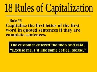 18 Rules of Capitalization Rule #3 The customer entered the shop and said, “Excuse me, I’d like some coffee, please.” Capitalize the first letter of the first  word in quoted sentences if they are  complete sentences. 