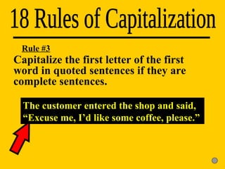 18 Rules of Capitalization Rule #3 The customer entered the shop and said, “Excuse me, I’d like some coffee, please.” Capitalize the first letter of the first  word in quoted sentences if they are  complete sentences. 