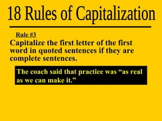 18 Rules of Capitalization Rule #3 The coach said that practice was “as real as we can make it.” Capitalize the first letter of the first  word in quoted sentences if they are  complete sentences. 