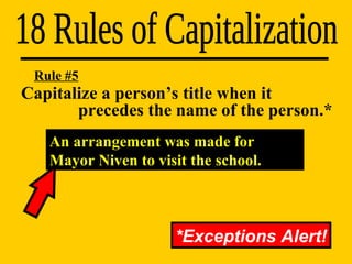 Capitalize a person’s title when it    precedes the name of the person.* 18 Rules of Capitalization Rule #5 *Exceptions Alert! An arrangement was made for Mayor Niven to visit the school. 