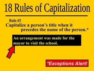 Capitalize a person’s title when it    precedes the name of the person.* 18 Rules of Capitalization Rule #5 *Exceptions Alert! An arrangement was made for the mayor to visit the school. 