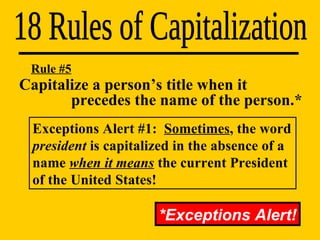 Capitalize a person’s title when it    precedes the name of the person.* 18 Rules of Capitalization Rule #5 Exceptions Alert #1:  Sometimes , the word  president  is capitalized in the absence of a name  when it means  the current President of the United States! *Exceptions Alert! 