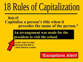 Capitalize a person’s title when it    precedes the name of the person.* 18 Rules of Capitalization Rule #5 *Exceptions Alert! An arrangement was made for the president to visit the school. Lower case is used because the title is used without a name. 