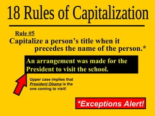 Capitalize a person’s title when it    precedes the name of the person.* 18 Rules of Capitalization Rule #5 *Exceptions Alert! An arrangement was made for the President to visit the school. Upper case implies that  President Obama  is the one coming to visit! 