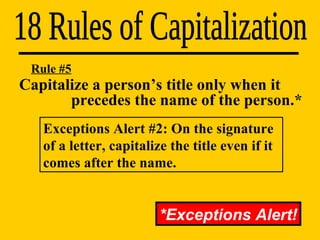 Capitalize a person’s title only when it    precedes the name of the person.* 18 Rules of Capitalization Rule #5 *Exceptions Alert! Exceptions Alert #2: On the signature of a letter, capitalize the title even if it comes after the name. 