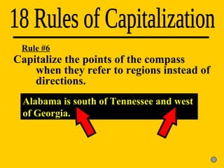 18 Rules of Capitalization Rule #6 Capitalize the points of the compass  when they refer to regions instead of  directions. Alabama is south of Tennessee and west of Georgia. 