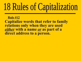 18 Rules of Capitalization Rule #12 Capitalize words that refer to family  relations only when they are used  either  with a name  or  as part of a  direct address to a person. 