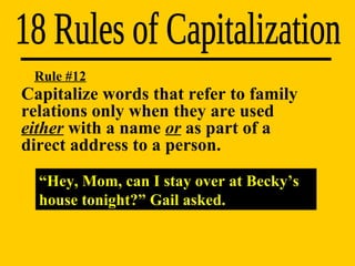 18 Rules of Capitalization “ Hey, Mom, can I stay over at Becky’s house tonight?” Gail asked. Rule #12 Capitalize words that refer to family  relations only when they are used  either  with a name  or  as part of a  direct address to a person. 