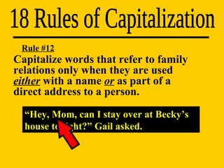 18 Rules of Capitalization “ Hey, Mom, can I stay over at Becky’s house tonight?” Gail asked. Rule #12 Capitalize words that refer to family  relations only when they are used  either  with a name  or  as part of a  direct address to a person. 