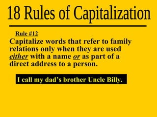 18 Rules of Capitalization I call my dad’s brother Uncle Billy. Rule #12 Capitalize words that refer to family  relations only when they are used  either  with a name  or  as part of a  direct address to a person. 