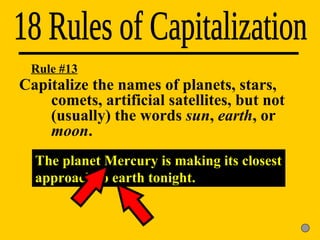 18 Rules of Capitalization The planet Mercury is making its closest approach to earth tonight. Rule #13 Capitalize the names of planets, stars,  comets, artificial satellites, but not  (usually) the words  sun ,  earth , or  moon . 