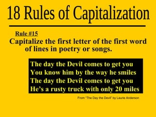 The day the Devil comes to get you You know him by the way he smiles The day the Devil comes to get you He’s a rusty truck with only 20 miles Rule #15 Capitalize the first letter of the first word  of lines in poetry or songs. 18 Rules of Capitalization From “The Day the Devil” by Laurie Anderson 