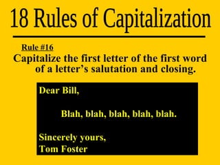 18 Rules of Capitalization Dear Bill, Blah, blah, blah, blah, blah. Sincerely yours,  Tom Foster Rule #16 Capitalize the first letter of the first word  of a letter’s salutation and closing. 