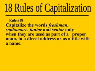 18 Rules of Capitalization Rule #18 Capitalize the words  freshman ,  sophomore ,  junior  and  senior  only  when they are used as part of a  proper noun, in a direct address or  as a title with a name. 