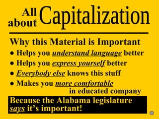 Capitalization All about Why this Material is Important ●  Helps you  understand language  better ●  Helps you  express yourself  better ●  Everybody else  knows this stuff ●  Makes you  more comfortable     in educated company Because the Alabama legislature  says  it’s important! 