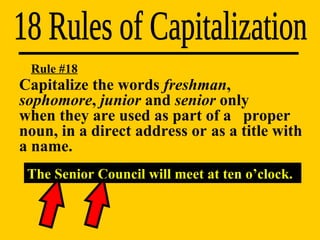18 Rules of Capitalization The Senior Council will meet at ten o’clock. Rule #18 Capitalize the words  freshman ,  sophomore ,  junior  and  senior  only  when they are used as part of a  proper noun, in a direct address or  as a title with a name. 