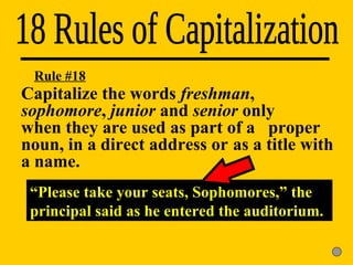 18 Rules of Capitalization “ Please take your seats, Sophomores,” the principal said as he entered the auditorium. Rule #18 Capitalize the words  freshman ,  sophomore ,  junior  and  senior  only  when they are used as part of a  proper noun, in a direct address or  as a title with a name. 