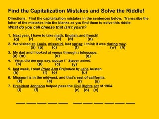 Find the Capitalization Mistakes and Solve the Riddle! Directions:  Find the capitalization mistakes in the sentences below.  Transcribe the letter of the mistakes into the blanks as you find them to solve this riddle:  What do you call cheese that isn’t yours? 1.  Next  year,  I  have to take  math ,  English,  and  french ! 2.  We visited  st .  Louis ,  missouri , last  spring ; I think it was  during   may . 3.  My   dad  and I looked at  venus  through a  telescope . 4.  “ What  did the  test  say,  doctor ?”  Steven  asked. 5.  last  week, I read  Pride   And  Prejudice  by  Jane  Austen. 6.  Missouri  is in the  midwest , and that’s  east  of  california . 7.  President   Johnson  helped pass the  Civil   Rights   act  of 1964. (r) (n) (a) (p) (c) (t) (w) (h) (o) (y) (a) (m) (q) (s) (p) (c) (h) (r) (e) (u) (r) (s) (e) (k) (t) (f) (c) (o) (e) (g) (c) (o) 